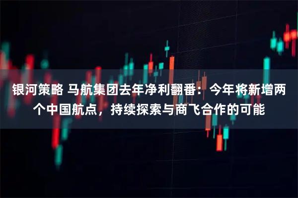 银河策略 马航集团去年净利翻番：今年将新增两个中国航点，持续探索与商飞合作的可能
