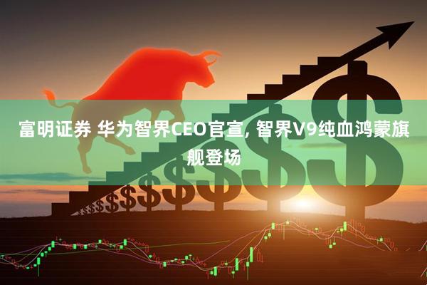 富明证券 华为智界CEO官宣, 智界V9纯血鸿蒙旗舰登场